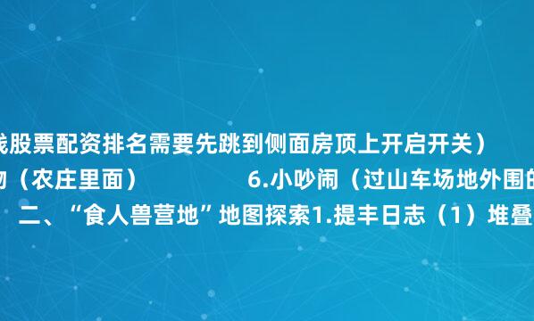 在线股票配资排名需要先跳到侧面房顶上开启开关）                        5.传奇猎物（农庄里面）                6.小吵闹（过山车场地外围的轮胎里）                二、“食人兽营地”地图探索1.提丰日志（1）堆叠式甲板上                （2）节日场地牢笼丁克                （3）阿兰的藏匿处