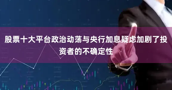 股票十大平台政治动荡与央行加息疑虑加剧了投资者的不确定性