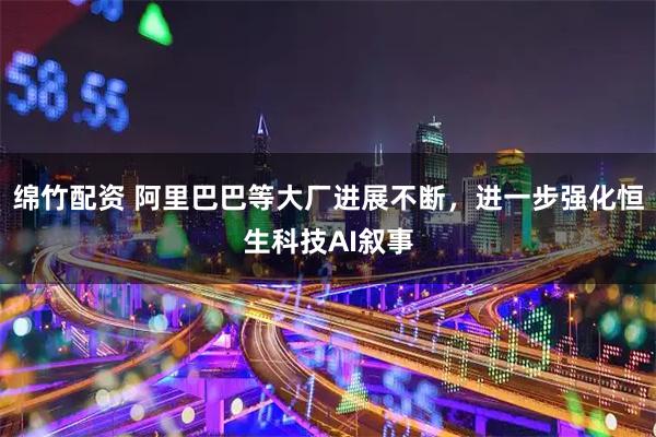 绵竹配资 阿里巴巴等大厂进展不断，进一步强化恒生科技AI叙事