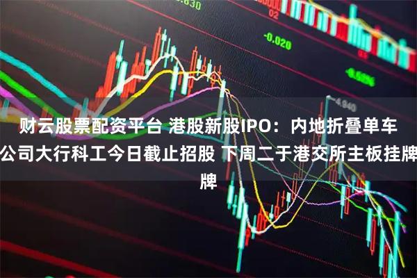 财云股票配资平台 港股新股IPO：内地折叠单车公司大行科工今日截止招股 下周二于港交所主板挂牌