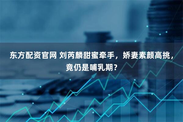 东方配资官网 刘芮麟甜蜜牵手，娇妻素颜高挑，竟仍是哺乳期？