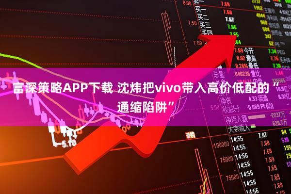 富深策略APP下载 沈炜把vivo带入高价低配的“通缩陷阱”