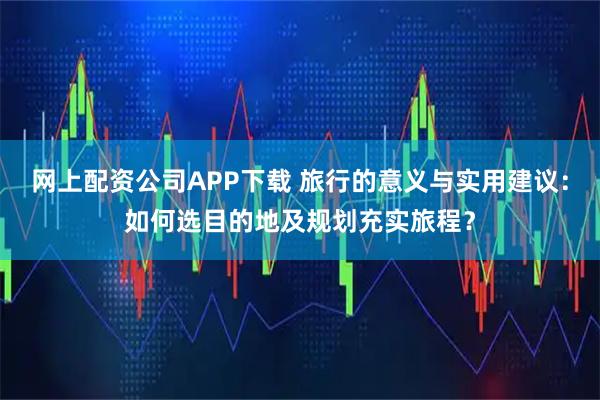 网上配资公司APP下载 旅行的意义与实用建议：如何选目的地及规划充实旅程？