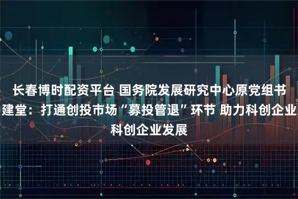 长春博时配资平台 国务院发展研究中心原党组书记马建堂：打通创投市场“募投管退”环节 助力科创企业发展