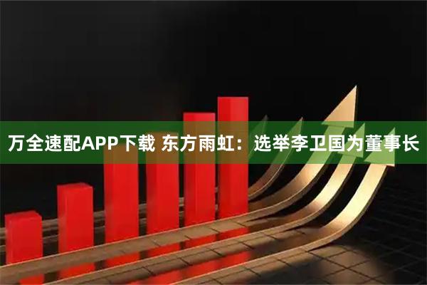 万全速配APP下载 东方雨虹：选举李卫国为董事长