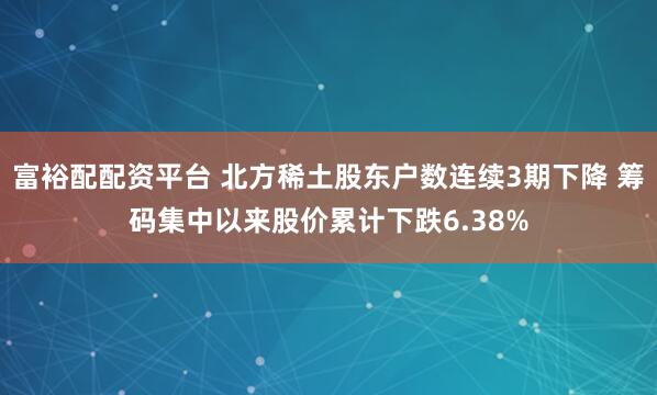富裕配配资平台 北方稀土股东户数连续3期下降 筹码集中以来股价累计下跌6.38%