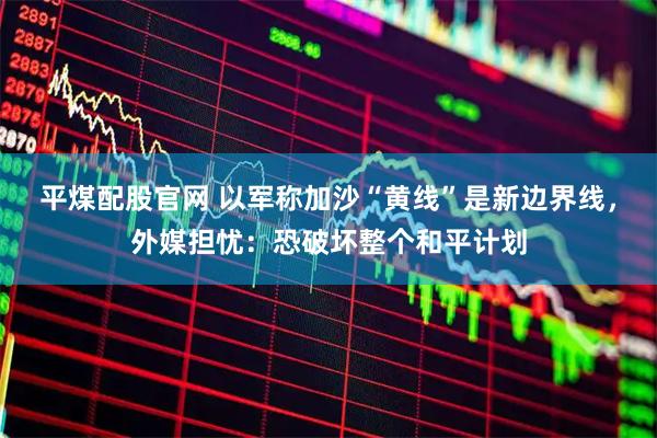 平煤配股官网 以军称加沙“黄线”是新边界线，外媒担忧：恐破坏整个和平计划