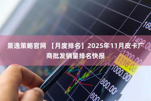 景逸策略官网 【月度排名】2025年11月皮卡厂商批发销量排名快报