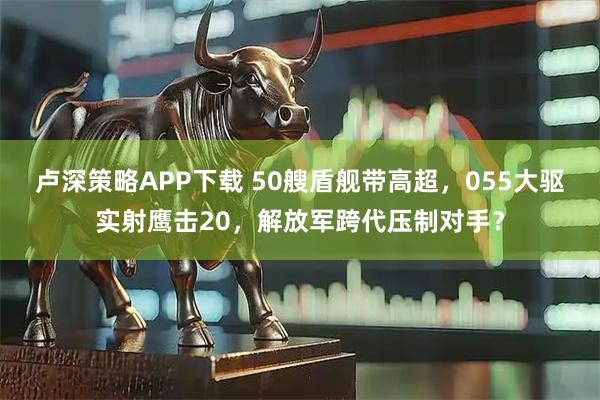 卢深策略APP下载 50艘盾舰带高超，055大驱实射鹰击20，解放军跨代压制对手？