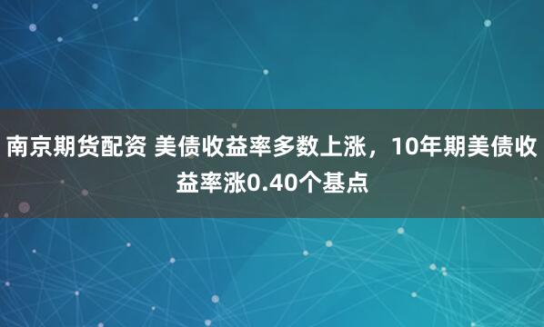南京期货配资 美债收益率多数上涨，10年期美债收益率涨0.40个基点