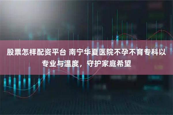 股票怎样配资平台 南宁华夏医院不孕不育专科以专业与温度，守护家庭希望