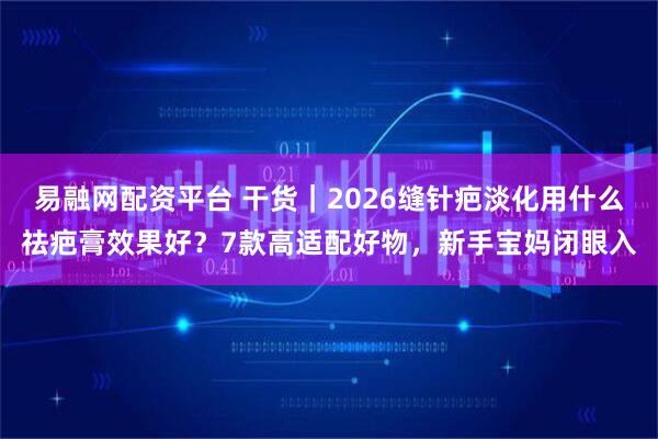 易融网配资平台 干货｜2026缝针疤淡化用什么祛疤膏效果好？7款高适配好物，新手宝妈闭眼入