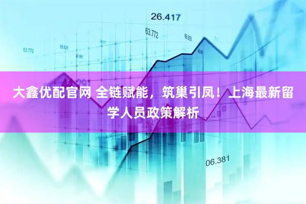 大鑫优配官网 全链赋能，筑巢引凤！上海最新留学人员政策解析