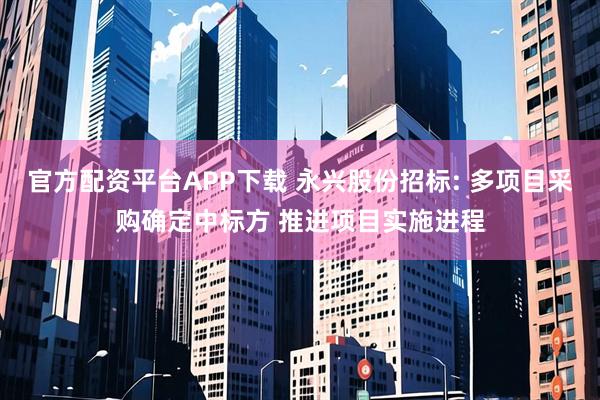 官方配资平台APP下载 永兴股份招标: 多项目采购确定中标方 推进项目实施进程