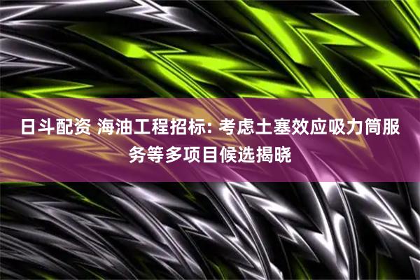 日斗配资 海油工程招标: 考虑土塞效应吸力筒服务等多项目候选揭晓