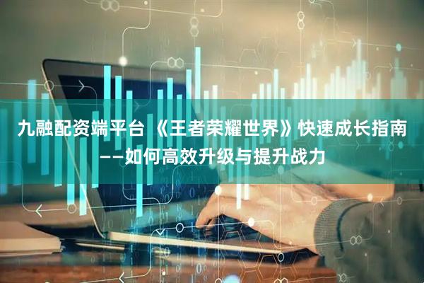 九融配资端平台 《王者荣耀世界》快速成长指南——如何高效升级与提升战力