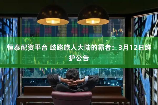 恒泰配资平台 歧路旅人大陆的霸者：3月12日维护公告