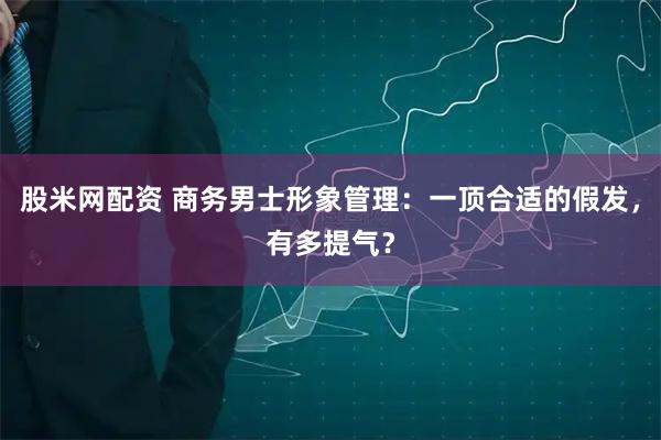 股米网配资 商务男士形象管理：一顶合适的假发，有多提气？