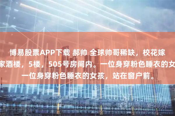 博易股票APP下载 郝帅 全球帅哥稀缺，校花嫁我送房又送车 赵家酒楼，5楼，505号房间内。一位身穿粉色睡衣的女孩，站在窗户前。