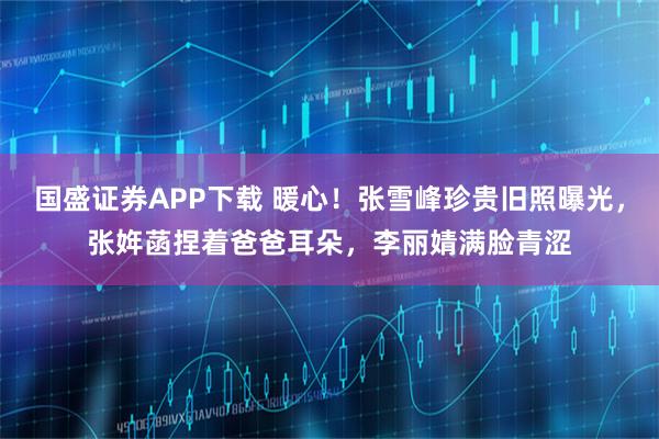 国盛证券APP下载 暖心！张雪峰珍贵旧照曝光，张姩菡捏着爸爸耳朵，李丽婧满脸青涩