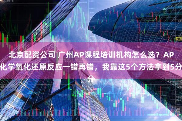 北京配资公司 广州AP课程培训机构怎么选？AP化学氧化还原反应一错再错，我靠这5个方法拿到5分