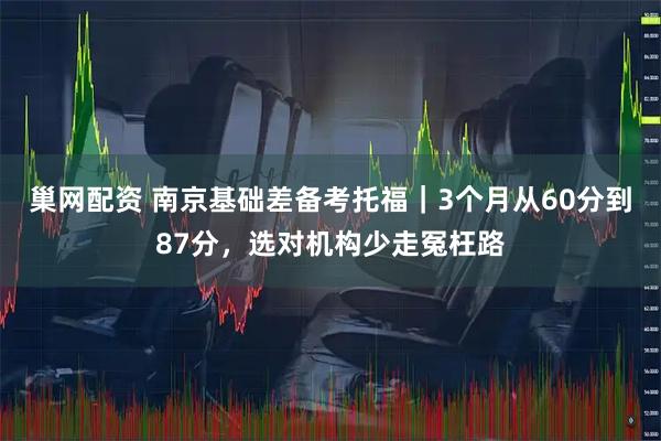 巢网配资 南京基础差备考托福｜3个月从60分到87分，选对机构少走冤枉路