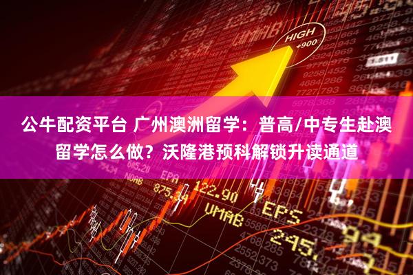 公牛配资平台 广州澳洲留学:普高/中专生赴澳留学怎么做?沃隆港预科解锁升读通道