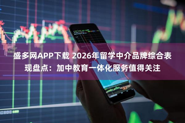 盛多网APP下载 2026年留学中介品牌综合表现盘点:加中教育一体化服务值得关注