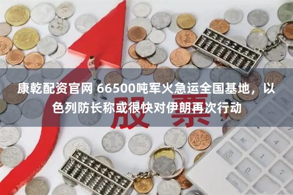 康乾配资官网 66500吨军火急运全国基地,以色列防长称或很快对伊朗再次行动