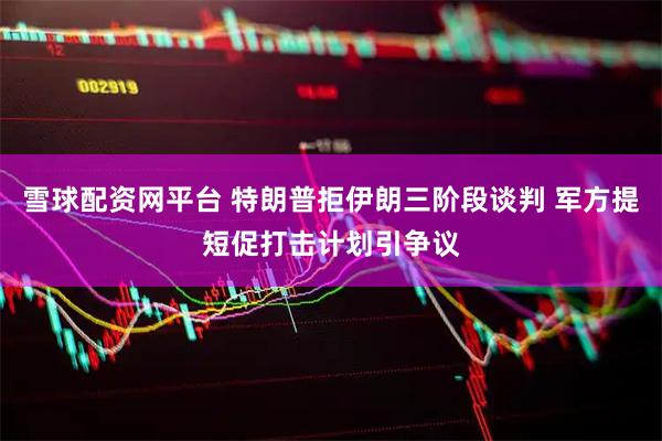 雪球配资网平台 特朗普拒伊朗三阶段谈判 军方提短促打击计划引争议