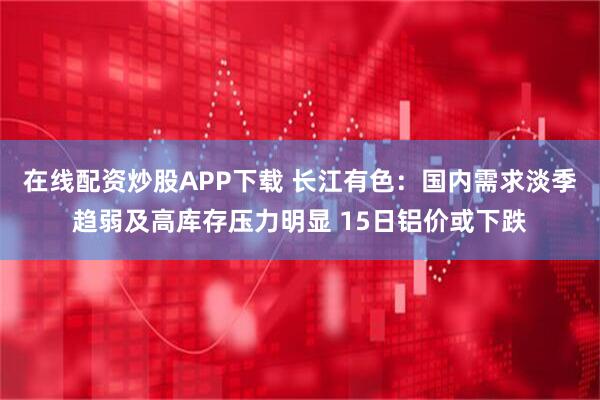 在线配资炒股APP下载 长江有色：国内需求淡季趋弱及高库存压力明显 15日铝价或下跌