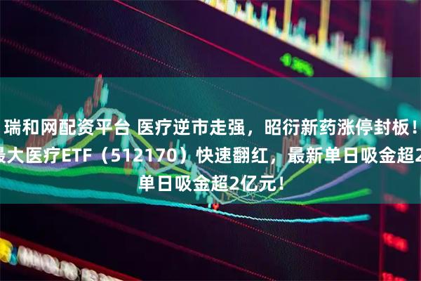 瑞和网配资平台 医疗逆市走强，昭衍新药涨停封板！同类最大医疗ETF（512170）快速翻红，最新单日吸金超2亿元！
